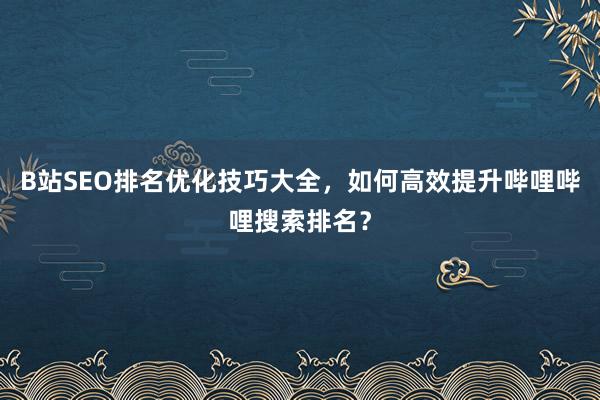 B站SEO排名优化技巧大全，如何高效提升哔哩哔哩搜索排名？
