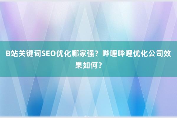 B站关键词SEO优化哪家强？哔哩哔哩优化公司效果如何？