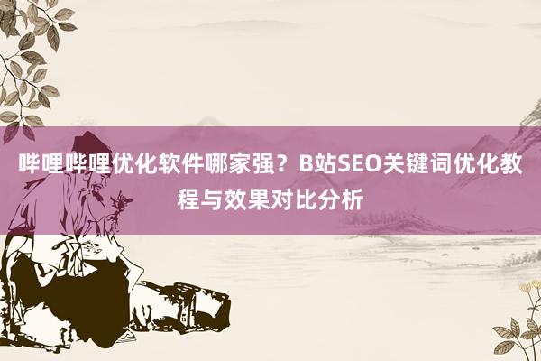 哔哩哔哩优化软件哪家强？B站SEO关键词优化教程与效果对比分析