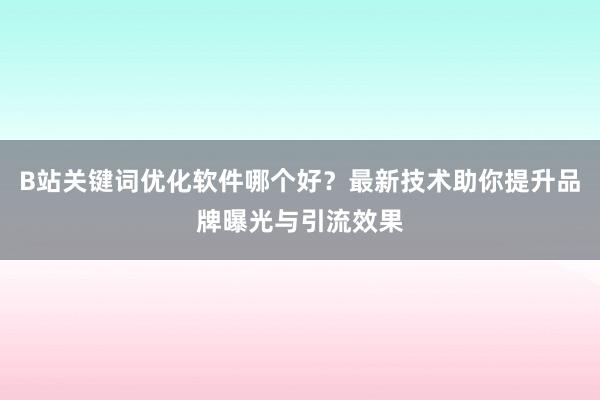 B站关键词优化软件哪个好？最新技术助你提升品牌曝光与引流效果