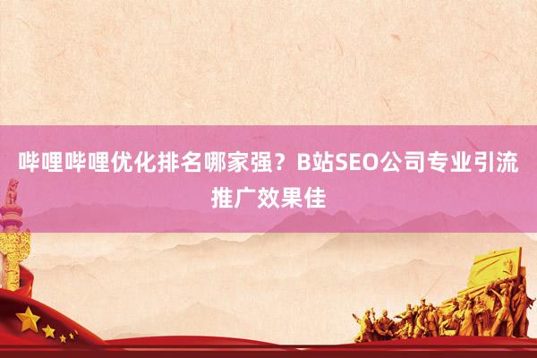 哔哩哔哩优化排名哪家强？B站SEO公司专业引流推广效果佳
