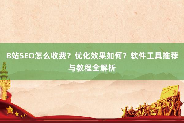 B站SEO怎么收费？优化效果如何？软件工具推荐与教程全解析