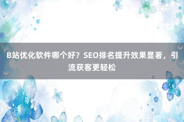 B站优化软件哪个好？SEO排名提升效果显著，引流获客更轻松