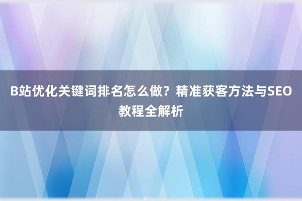 B站优化关键词排名怎么做？精准获客方法与SEO教程全解析