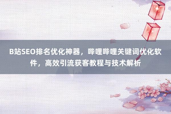 B站SEO排名优化神器，哔哩哔哩关键词优化软件，高效引流获客教程与技术解析