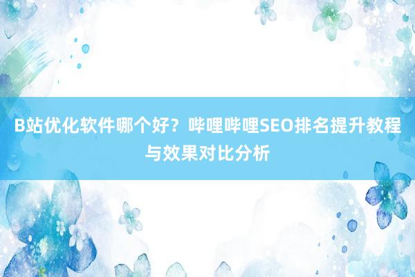 B站优化软件哪个好？哔哩哔哩SEO排名提升教程与效果对比分析