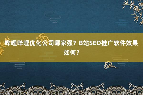 哔哩哔哩优化公司哪家强？B站SEO推广软件效果如何？