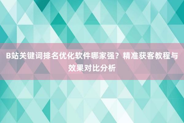 B站关键词排名优化软件哪家强？精准获客教程与效果对比分析
