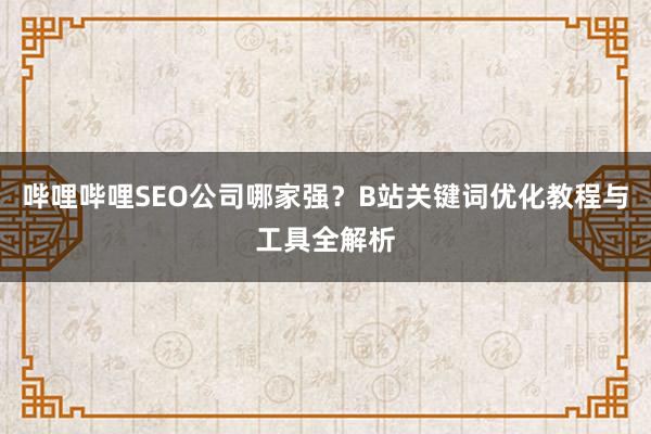 哔哩哔哩SEO公司哪家强？B站关键词优化教程与工具全解析