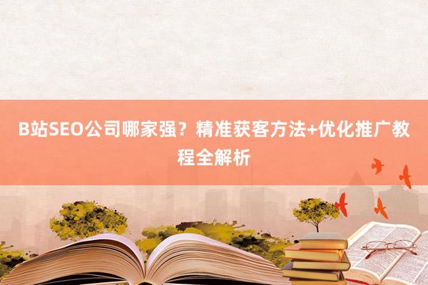 B站SEO公司哪家强？精准获客方法+优化推广教程全解析