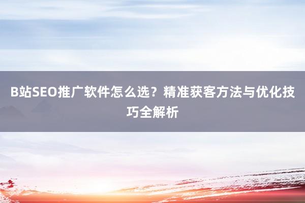 B站SEO推广软件怎么选？精准获客方法与优化技巧全解析