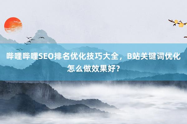 哔哩哔哩SEO排名优化技巧大全，B站关键词优化怎么做效果好？