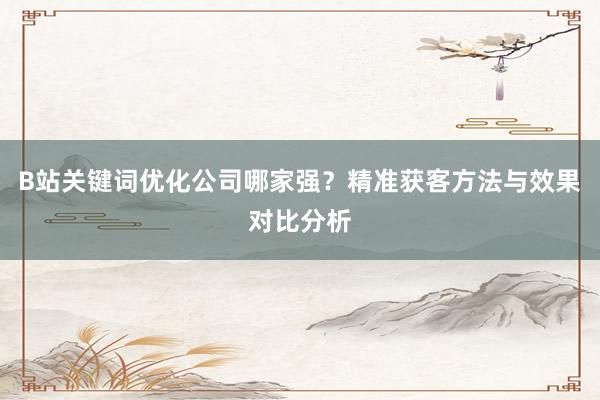 B站关键词优化公司哪家强？精准获客方法与效果对比分析