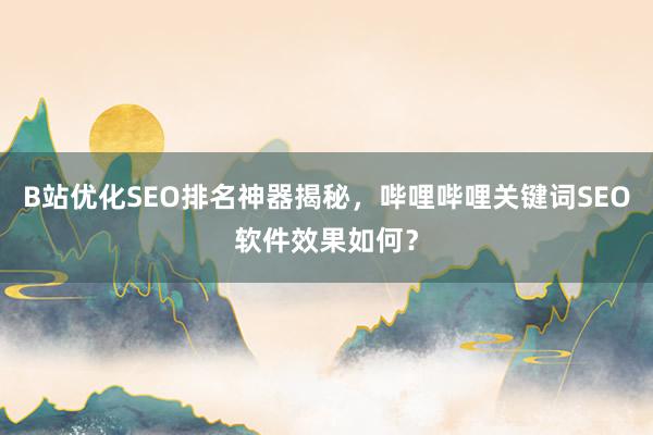 B站优化SEO排名神器揭秘，哔哩哔哩关键词SEO软件效果如何？