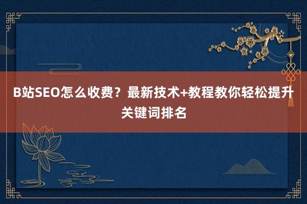 B站SEO怎么收费？最新技术+教程教你轻松提升关键词排名