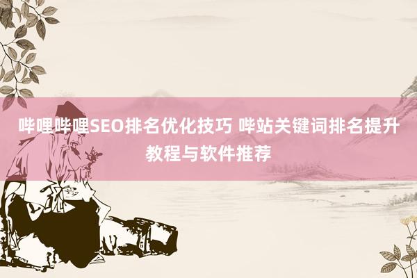 哔哩哔哩SEO排名优化技巧 哔站关键词排名提升教程与软件推荐