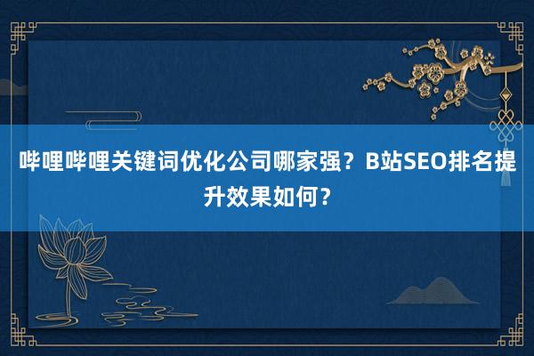 哔哩哔哩关键词优化公司哪家强？B站SEO排名提升效果如何？