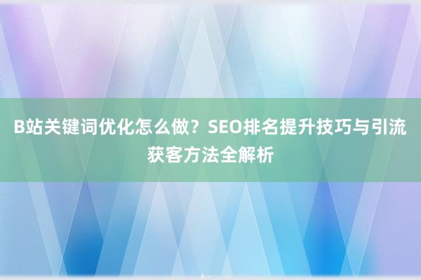 B站关键词优化怎么做？SEO排名提升技巧与引流获客方法全解析