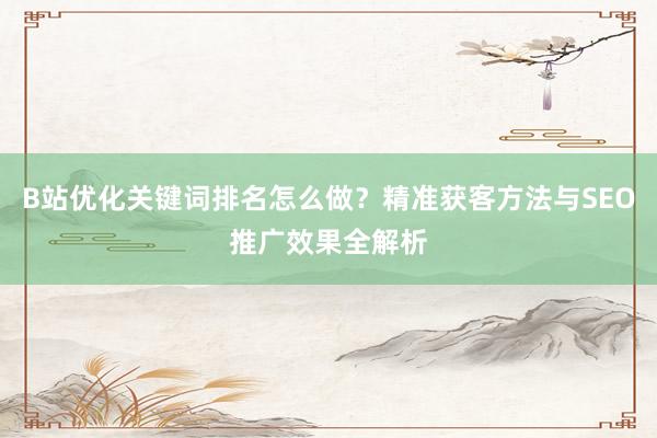 B站优化关键词排名怎么做？精准获客方法与SEO推广效果全解析