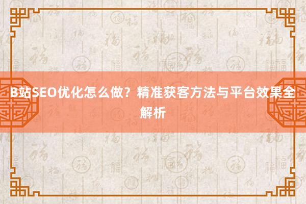 B站SEO优化怎么做？精准获客方法与平台效果全解析
