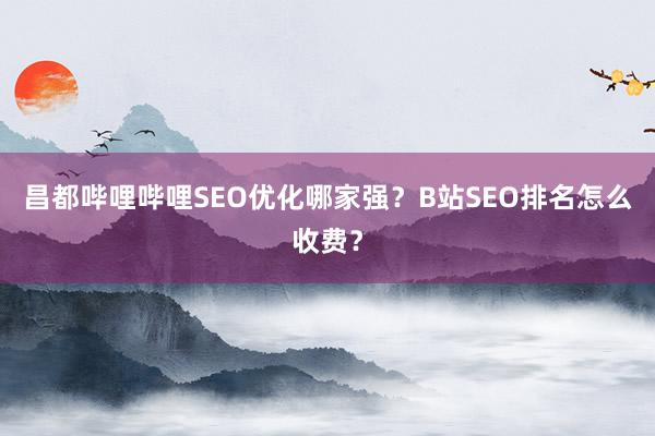 昌都哔哩哔哩SEO优化哪家强？B站SEO排名怎么收费？