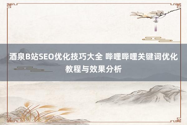 酒泉B站SEO优化技巧大全 哔哩哔哩关键词优化教程与效果分析