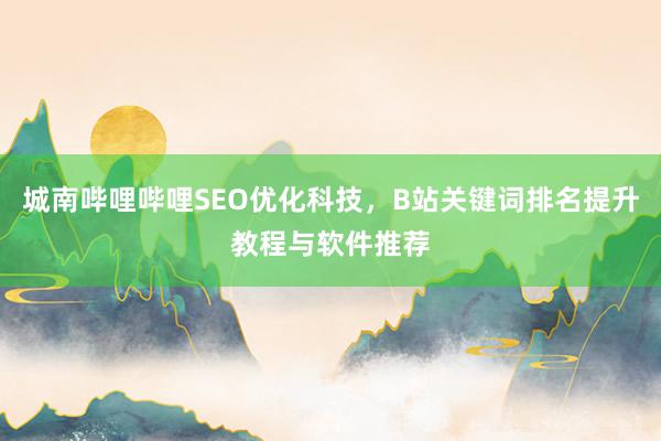 城南哔哩哔哩SEO优化科技，B站关键词排名提升教程与软件推荐