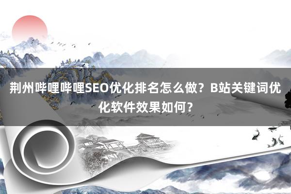 荆州哔哩哔哩SEO优化排名怎么做？B站关键词优化软件效果如何？