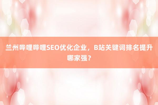 兰州哔哩哔哩SEO优化企业，B站关键词排名提升哪家强？