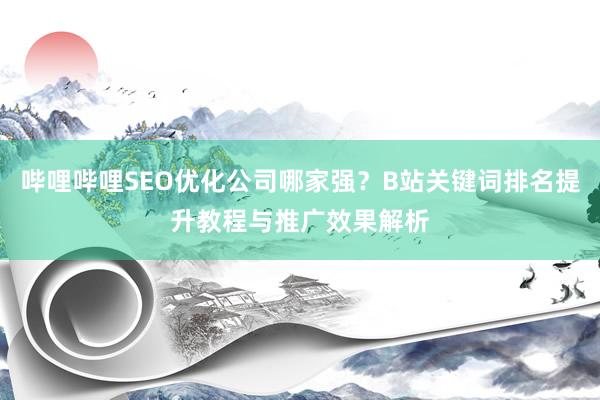 哔哩哔哩SEO优化公司哪家强？B站关键词排名提升教程与推广效果解析
