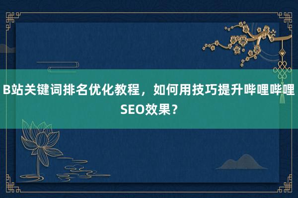 B站关键词排名优化教程，如何用技巧提升哔哩哔哩SEO效果？