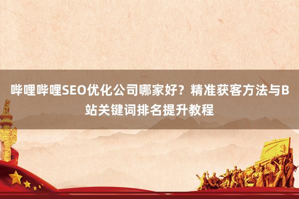 哔哩哔哩SEO优化公司哪家好？精准获客方法与B站关键词排名提升教程