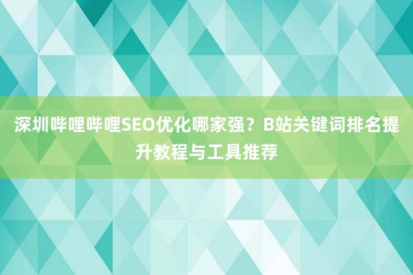 深圳哔哩哔哩SEO优化哪家强？B站关键词排名提升教程与工具推荐