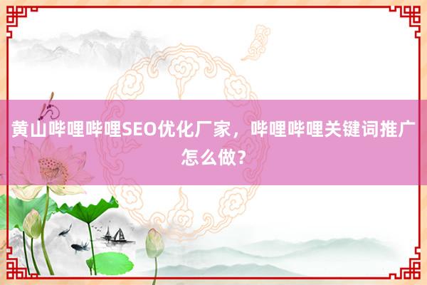 黄山哔哩哔哩SEO优化厂家，哔哩哔哩关键词推广怎么做？