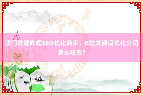 澳门哔哩哔哩SEO优化商家，B站关键词优化公司怎么收费？