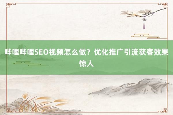 哔哩哔哩SEO视频怎么做？优化推广引流获客效果惊人