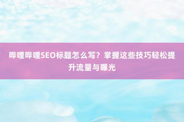 哔哩哔哩SEO标题怎么写？掌握这些技巧轻松提升流量与曝光