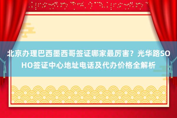 北京办理巴西墨西哥签证哪家最厉害？光华路SOHO签证中心地址电话及代办价格全解析