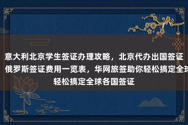 意大利北京学生签证办理攻略，北京代办出国签证公司推荐，俄罗斯签证费用一览表，华网旅签助你轻松搞定全球各国签证