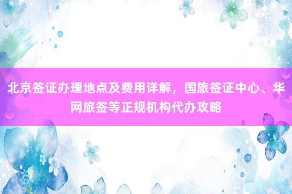 北京签证办理地点及费用详解，国旅签证中心、华网旅签等正规机构代办攻略