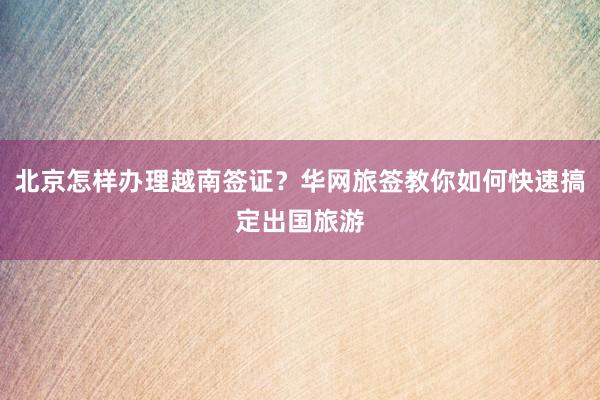 北京怎样办理越南签证？华网旅签教你如何快速搞定出国旅游