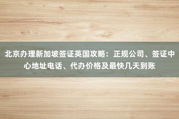 北京办理新加坡签证英国攻略：正规公司、签证中心地址电话、代办价格及最快几天到账