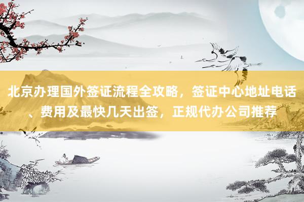 北京办理国外签证流程全攻略，签证中心地址电话、费用及最快几天出签，正规代办公司推荐