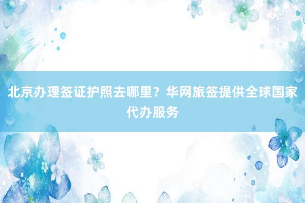 北京办理签证护照去哪里？华网旅签提供全球国家代办服务