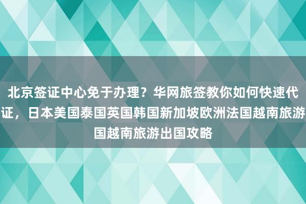 北京签证中心免于办理？华网旅签教你如何快速代办各国签证，日本美国泰国英国韩国新加坡欧洲法国越南旅游出国攻略