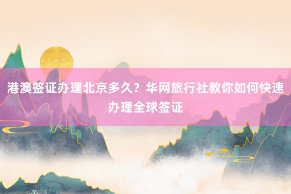 港澳签证办理北京多久？华网旅行社教你如何快速办理全球签证