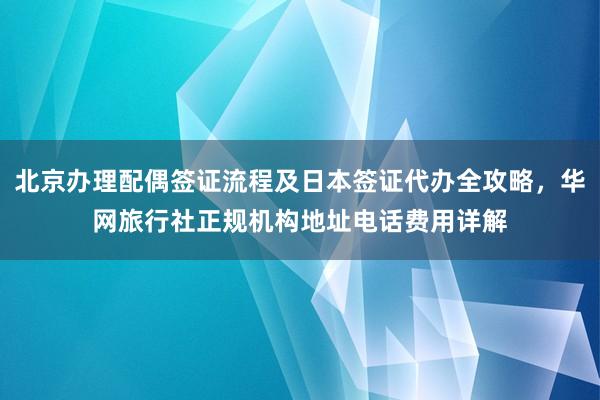 北京办理配偶签证流程及日本签证代办全攻略，华网旅行社正规机构地址电话费用详解