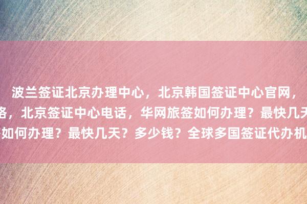 波兰签证北京办理中心，北京韩国签证中心官网，北京旅行社签证代办价格，北京签证中心电话，华网旅签如何办理？最快几天？多少钱？全球多国签证代办机构推荐